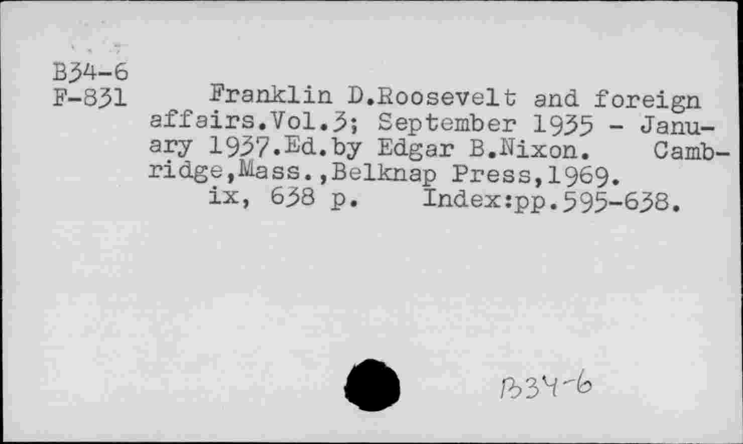 ﻿B34-6
F-831 Franklin D.Roosevelt and foreign affairs.Vol.3; September 1935 - January 1937.Ed.by Edgar B.Nixon.	Camb-
ridge, Mass. , Belknap Press,1969.
ix, 638 p.	Index:pp.595-638.
